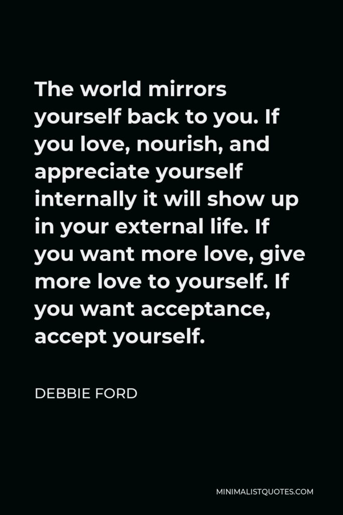 Debbie Ford Quote - The world mirrors yourself back to you. If you love, nourish, and appreciate yourself internally it will show up in your external life. If you want more love, give more love to yourself. If you want acceptance, accept yourself.
