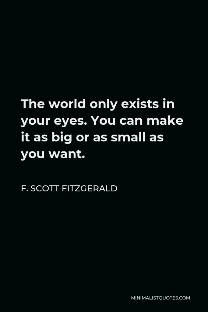 F. Scott Fitzgerald Quote - The world only exists in your eyes. You can make it as big or as small as you want.