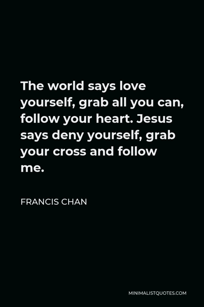 Francis Chan Quote - The world says love yourself, grab all you can, follow your heart. Jesus says deny yourself, grab your cross and follow me.