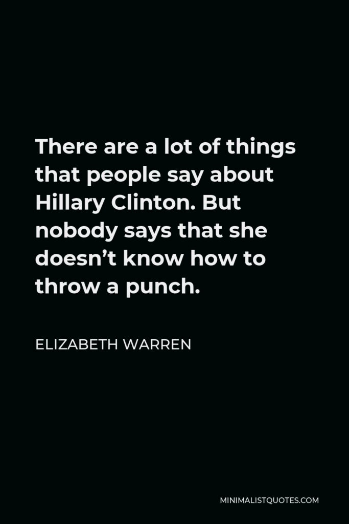 Elizabeth Warren Quote - There are a lot of things that people say about Hillary Clinton. But nobody says that she doesn’t know how to throw a punch.