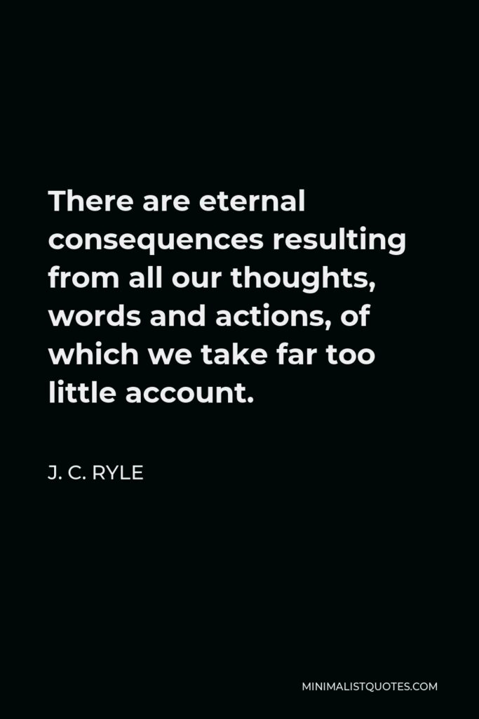 J. C. Ryle Quote - There are eternal consequences resulting from all our thoughts, words and actions, of which we take far too little account.