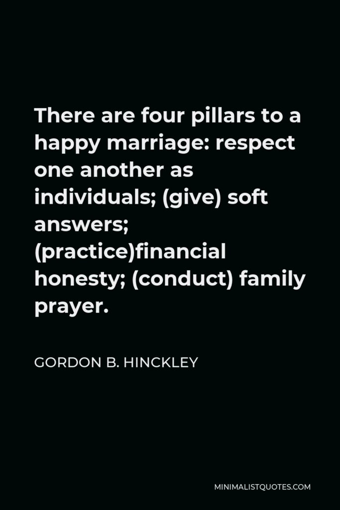 Gordon B. Hinckley Quote - There are four pillars to a happy marriage: respect one another as individuals; (give) soft answers; (practice)financial honesty; (conduct) family prayer.
