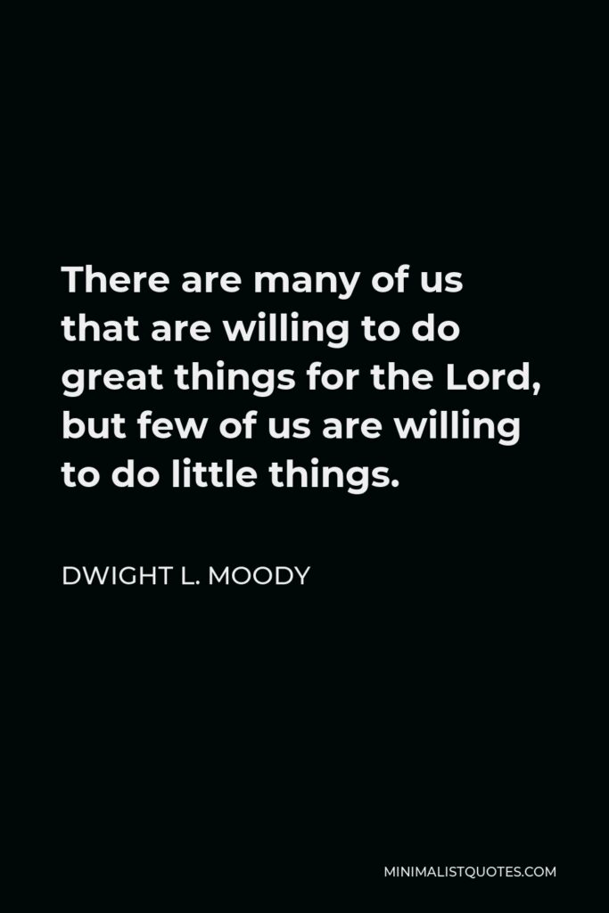 Dwight L. Moody Quote - There are many of us that are willing to do great things for the Lord, but few of us are willing to do little things.