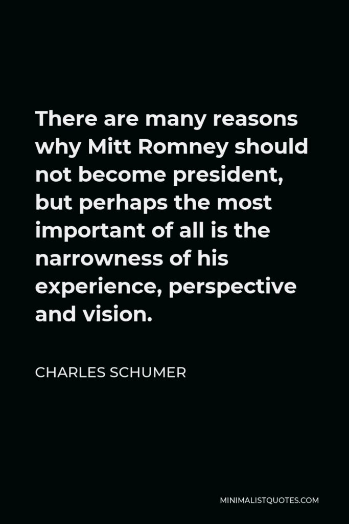 Charles Schumer Quote - There are many reasons why Mitt Romney should not become president, but perhaps the most important of all is the narrowness of his experience, perspective and vision.