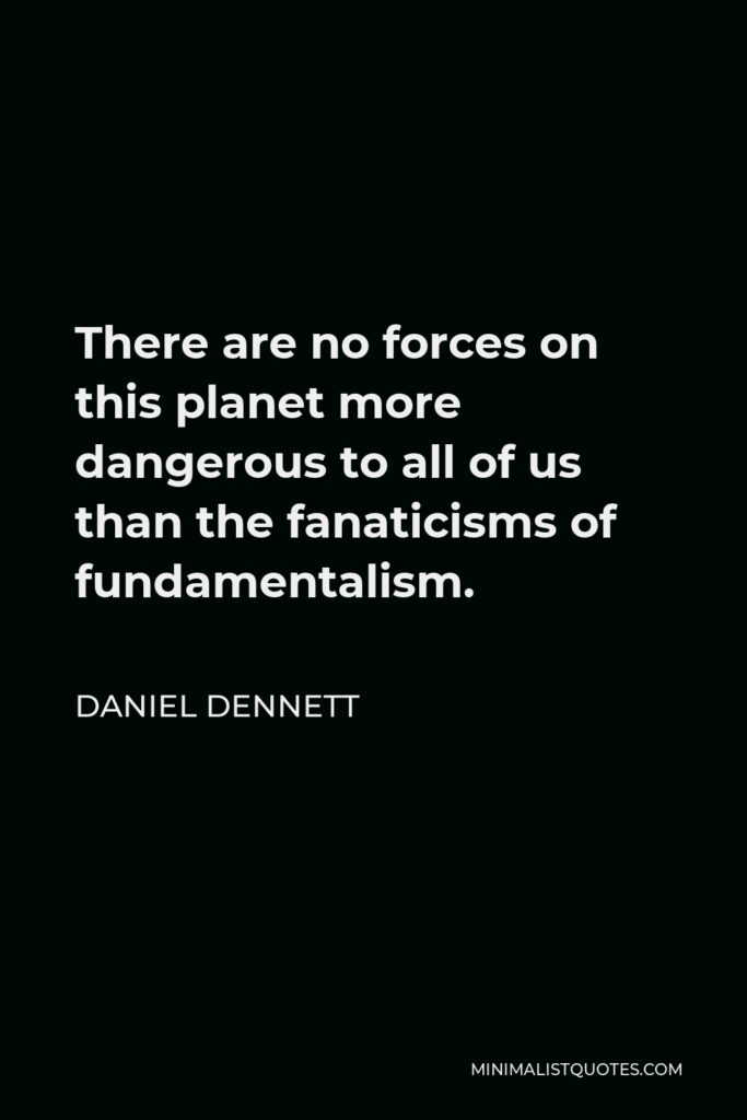 Daniel Dennett Quote - There are no forces on this planet more dangerous to all of us than the fanaticisms of fundamentalism.