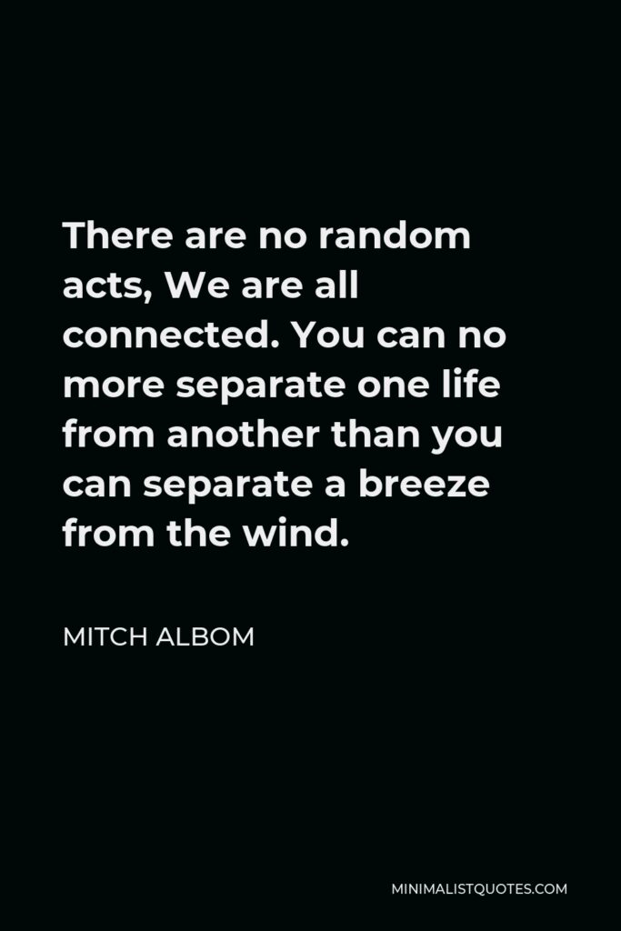 Mitch Albom Quote - There are no random acts, We are all connected. You can no more separate one life from another than you can separate a breeze from the wind.