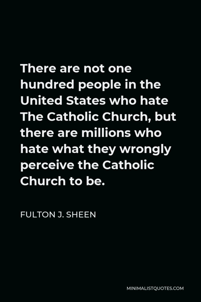 Fulton J. Sheen Quote - There are not one hundred people in the United States who hate The Catholic Church, but there are millions who hate what they wrongly perceive the Catholic Church to be.