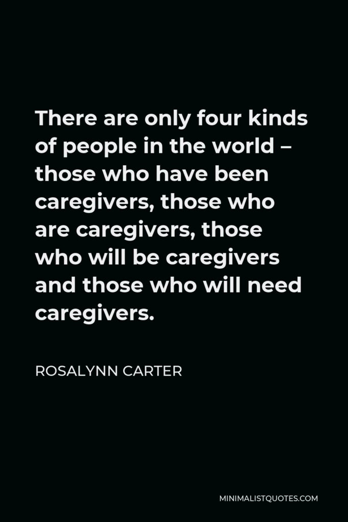 Rosalynn Carter Quote - There are only four kinds of people in the world – those who have been caregivers, those who are caregivers, those who will be caregivers and those who will need caregivers.