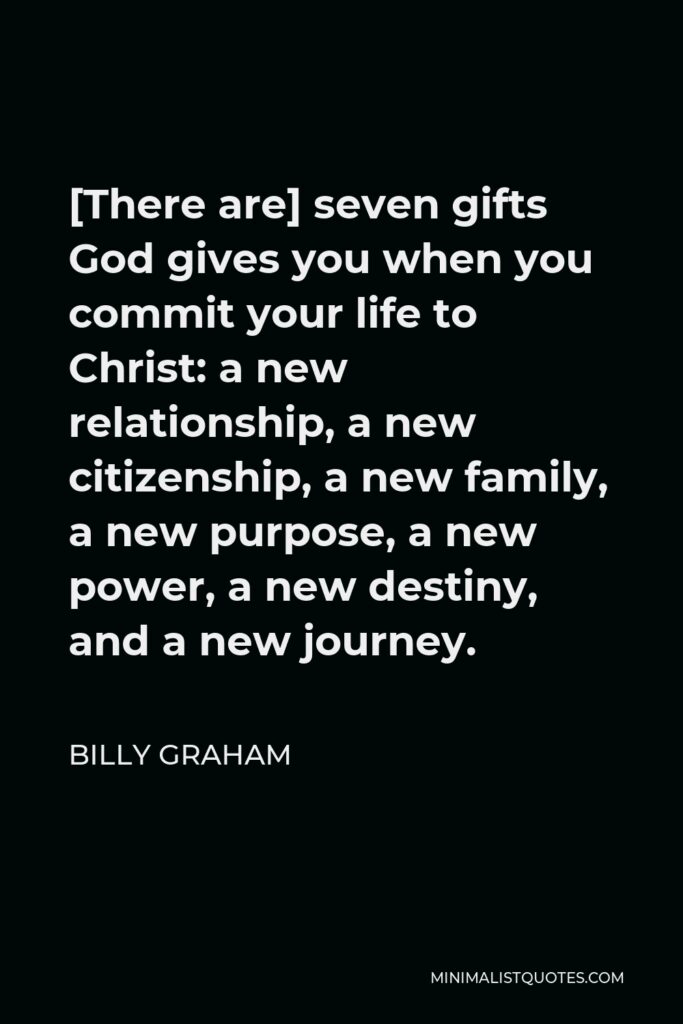 Billy Graham Quote - [There are] seven gifts God gives you when you commit your life to Christ: a new relationship, a new citizenship, a new family, a new purpose, a new power, a new destiny, and a new journey.
