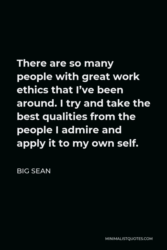 Big Sean Quote - There are so many people with great work ethics that I’ve been around. I try and take the best qualities from the people I admire and apply it to my own self.