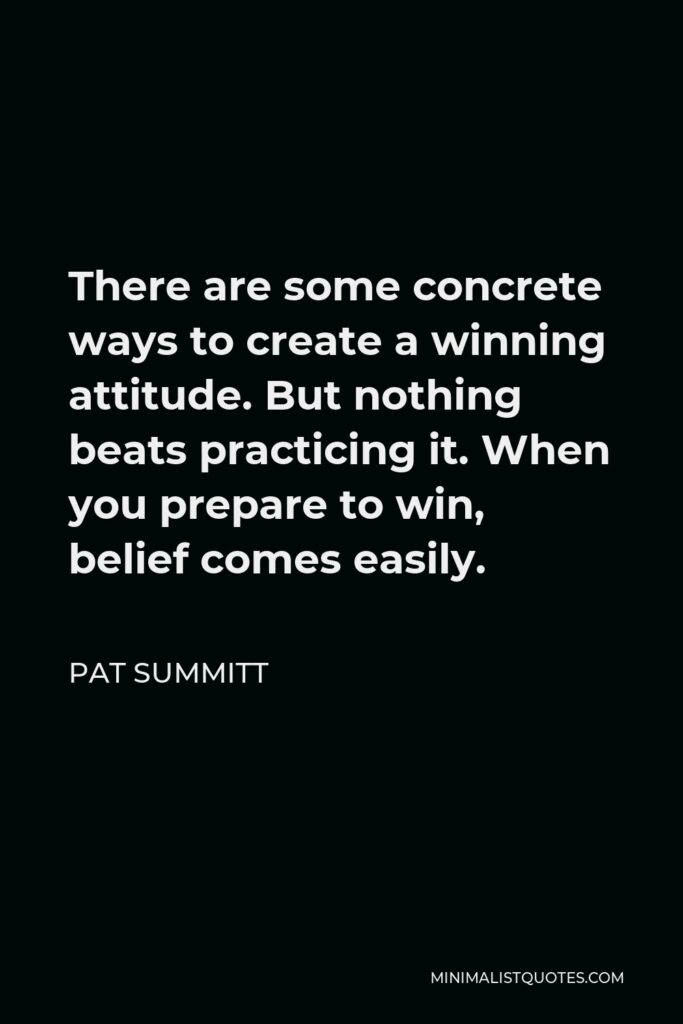 Pat Summitt Quote - There are some concrete ways to create a winning attitude. But nothing beats practicing it. When you prepare to win, belief comes easily.