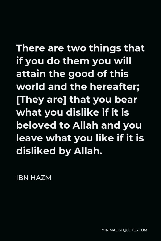 Ibn Hazm Quote - There are two things that if you do them you will attain the good of this world and the hereafter; [They are] that you bear what you dislike if it is beloved to Allah and you leave what you like if it is disliked by Allah.