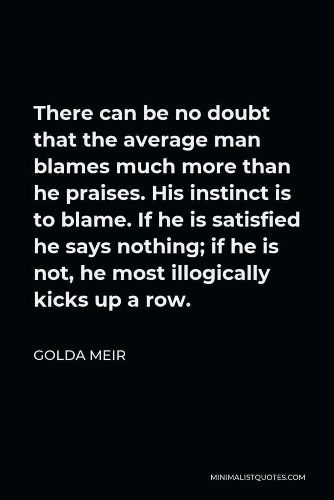 Golda Meir Quote - There can be no doubt that the average man blames much more than he praises. His instinct is to blame. If he is satisfied he says nothing; if he is not, he most illogically kicks up a row.