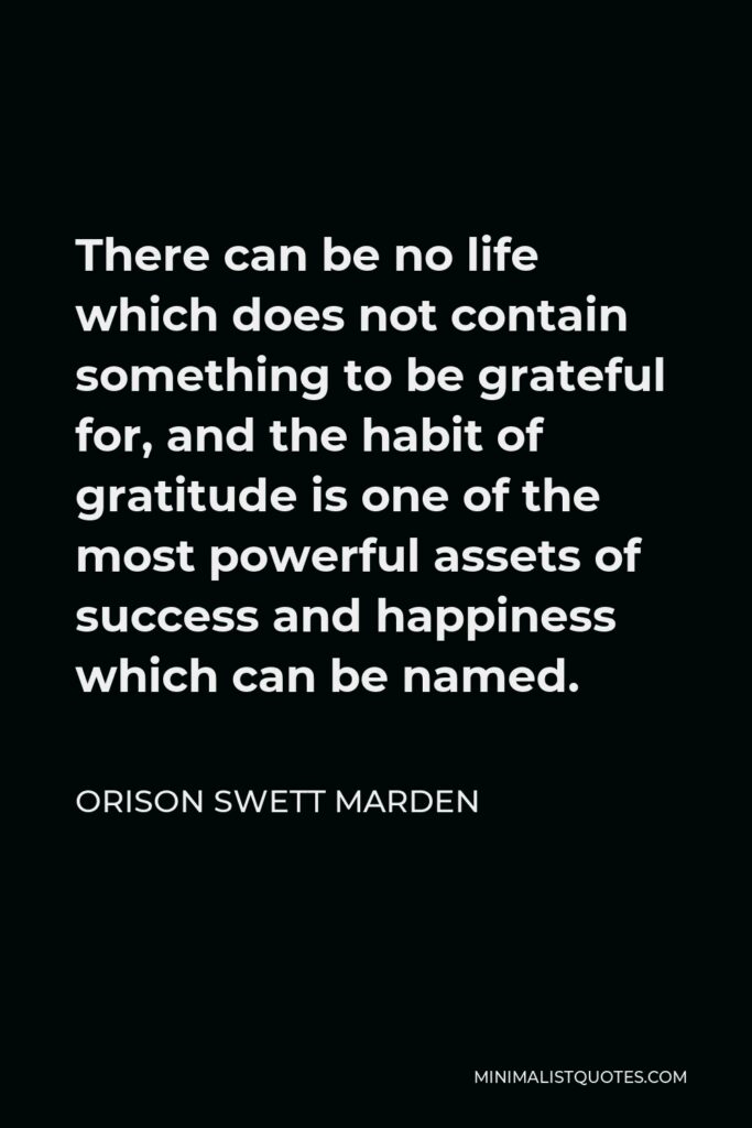 Orison Swett Marden Quote - There can be no life which does not contain something to be grateful for, and the habit of gratitude is one of the most powerful assets of success and happiness which can be named.