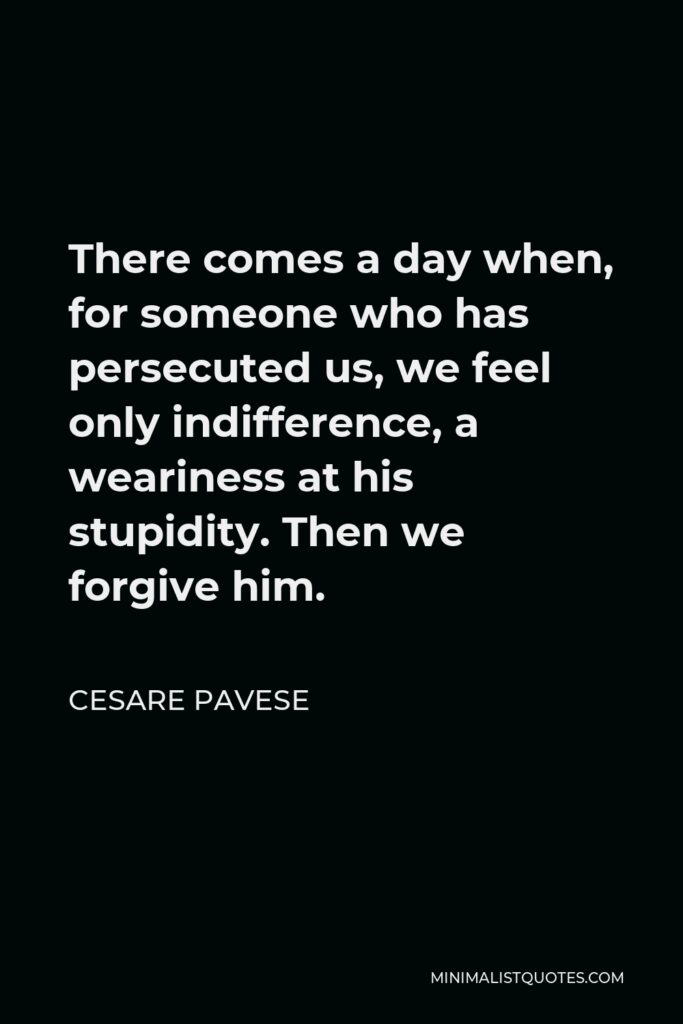 Cesare Pavese Quote - There comes a day when, for someone who has persecuted us, we feel only indifference, a weariness at his stupidity. Then we forgive him.