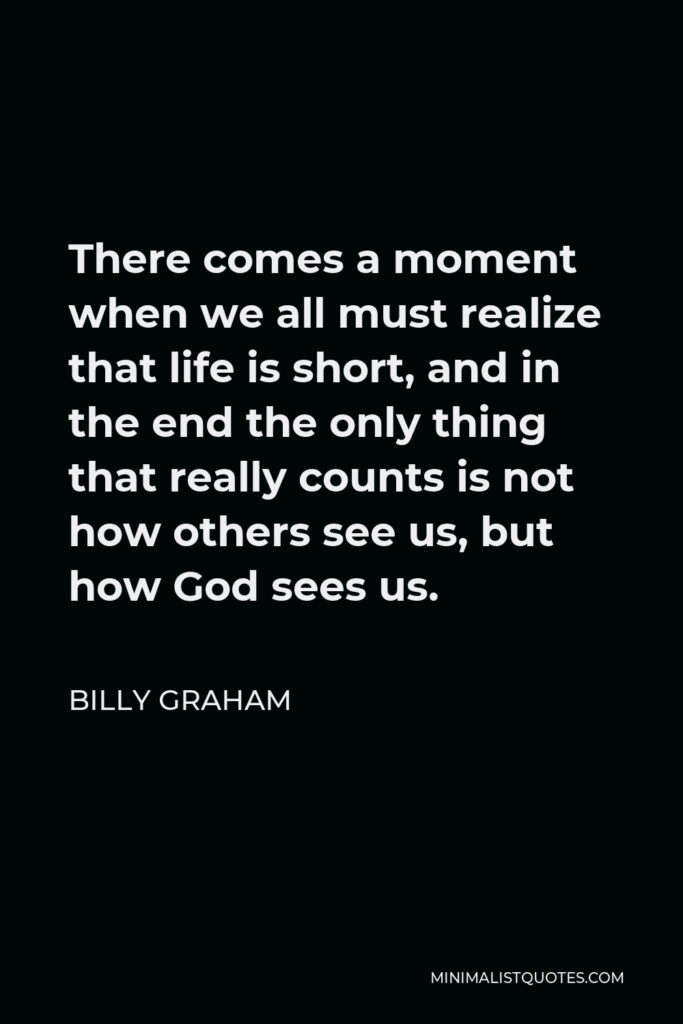 Billy Graham Quote - There comes a moment when we all must realize that life is short, and in the end the only thing that really counts is not how others see us, but how God sees us.