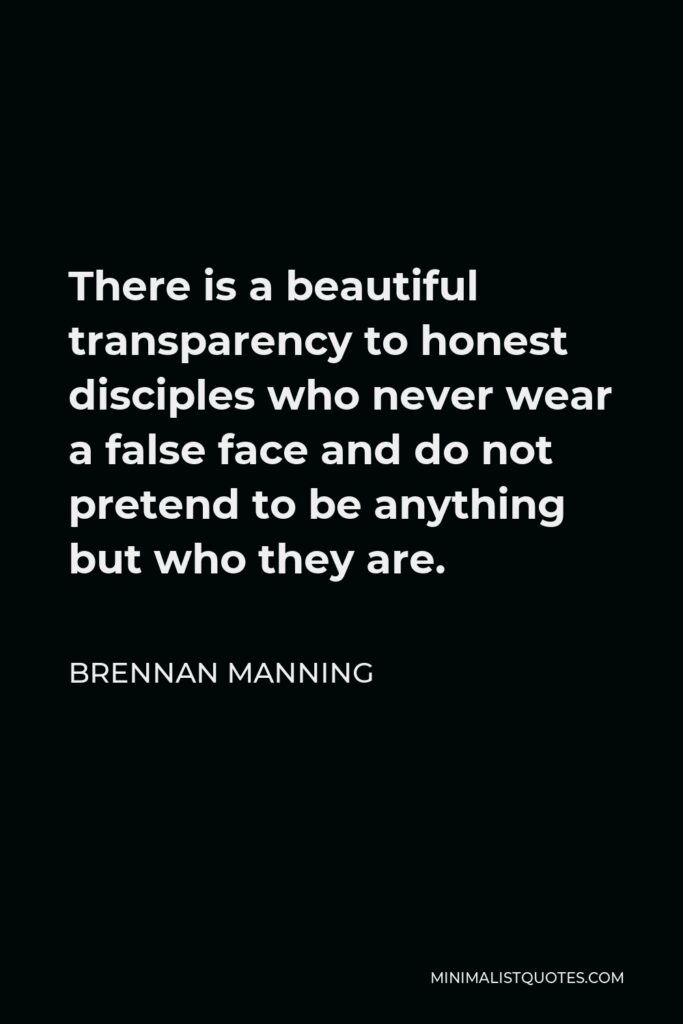 Brennan Manning Quote - There is a beautiful transparency to honest disciples who never wear a false face and do not pretend to be anything but who they are.
