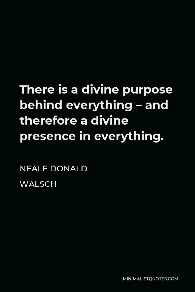 Neale Donald Walsch Quote - There is a divine purpose behind everything – and therefore a divine presence in everything.