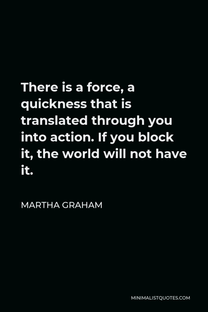 Martha Graham Quote - There is a force, a quickness that is translated through you into action. If you block it, the world will not have it.