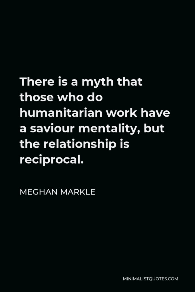 Meghan Markle Quote - There is a myth that those who do humanitarian work have a saviour mentality, but the relationship is reciprocal.