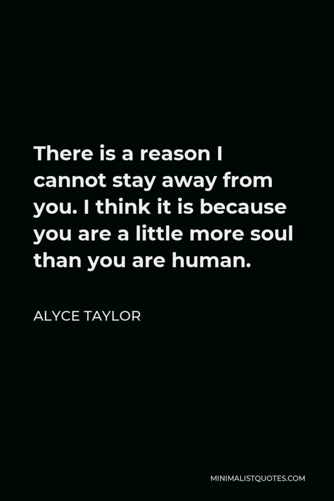 Alyce Taylor Quote - There is a reason I cannot stay away from you. I think it is because you are a little more soul than you are human.