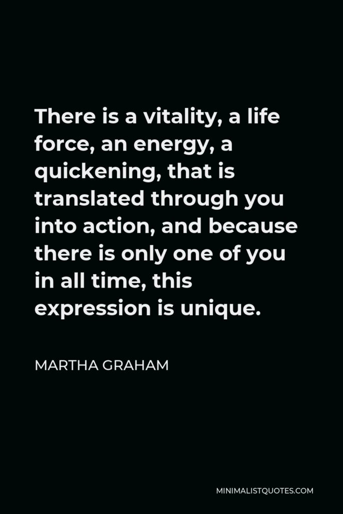 Martha Graham Quote - There is a vitality, a life force, an energy, a quickening, that is translated through you into action, and because there is only one of you in all time, this expression is unique.