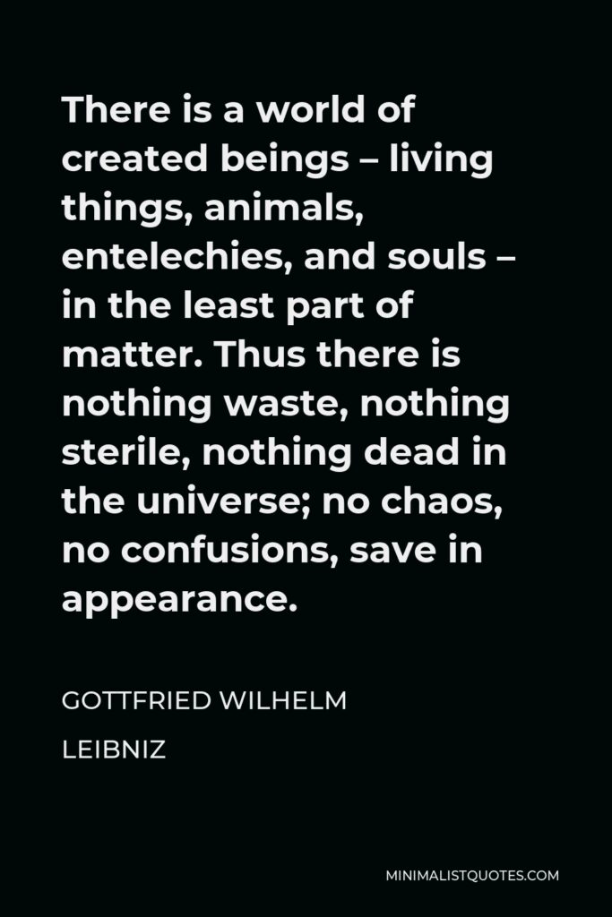 Gottfried Wilhelm Leibniz Quote - There is a world of created beings – living things, animals, entelechies, and souls – in the least part of matter. Thus there is nothing waste, nothing sterile, nothing dead in the universe; no chaos, no confusions, save in appearance.