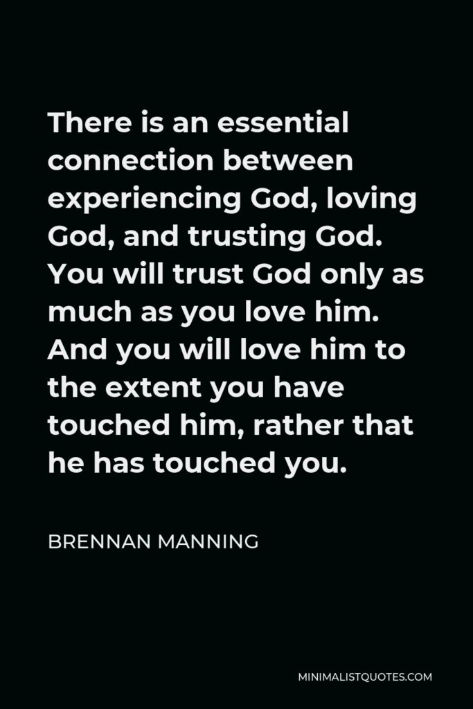 Brennan Manning Quote - There is an essential connection between experiencing God, loving God, and trusting God. You will trust God only as much as you love him. And you will love him to the extent you have touched him, rather that he has touched you.