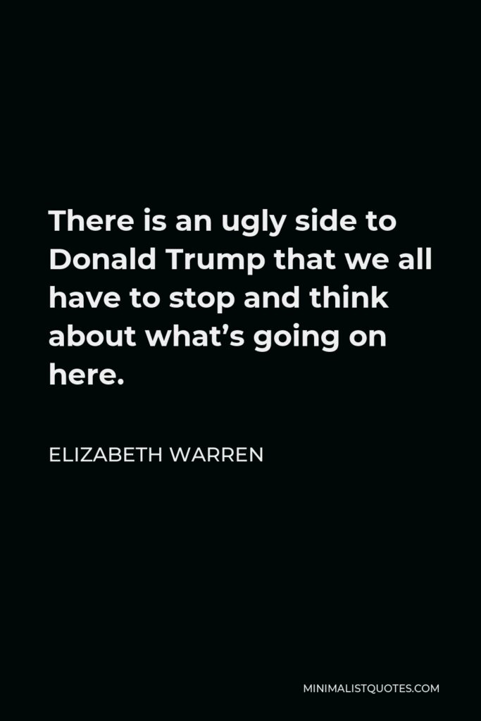 Elizabeth Warren Quote - There is an ugly side to Donald Trump that we all have to stop and think about what’s going on here.