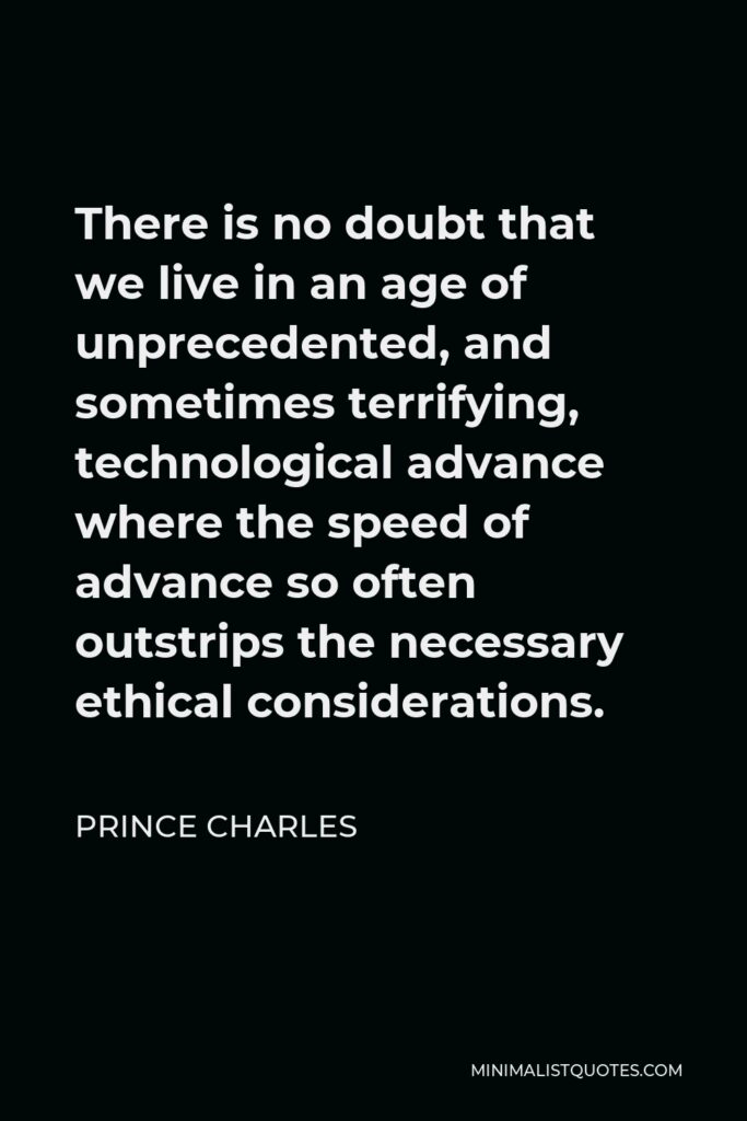 Prince Charles Quote - There is no doubt that we live in an age of unprecedented, and sometimes terrifying, technological advance where the speed of advance so often outstrips the necessary ethical considerations.
