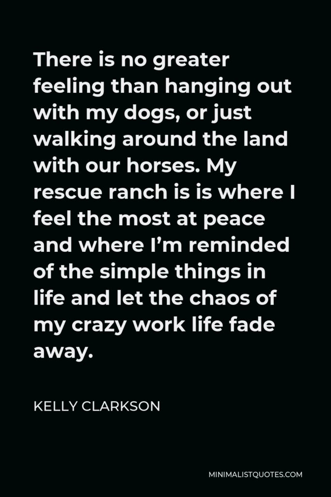 Kelly Clarkson Quote - There is no greater feeling than hanging out with my dogs, or just walking around the land with our horses. My rescue ranch is is where I feel the most at peace and where I’m reminded of the simple things in life and let the chaos of my crazy work life fade away.
