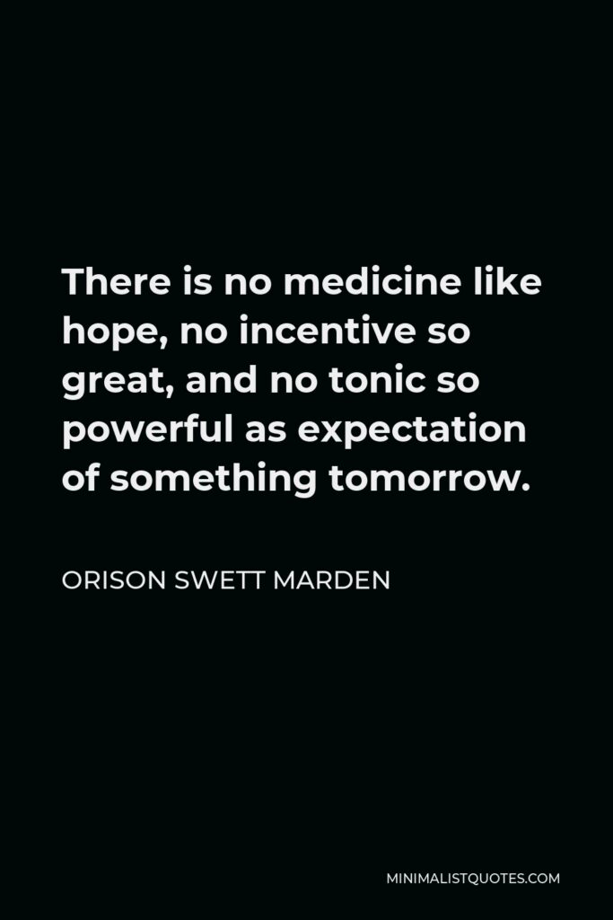 Orison Swett Marden Quote - There is no medicine like hope, no incentive so great, and no tonic so powerful as expectation of something tomorrow.