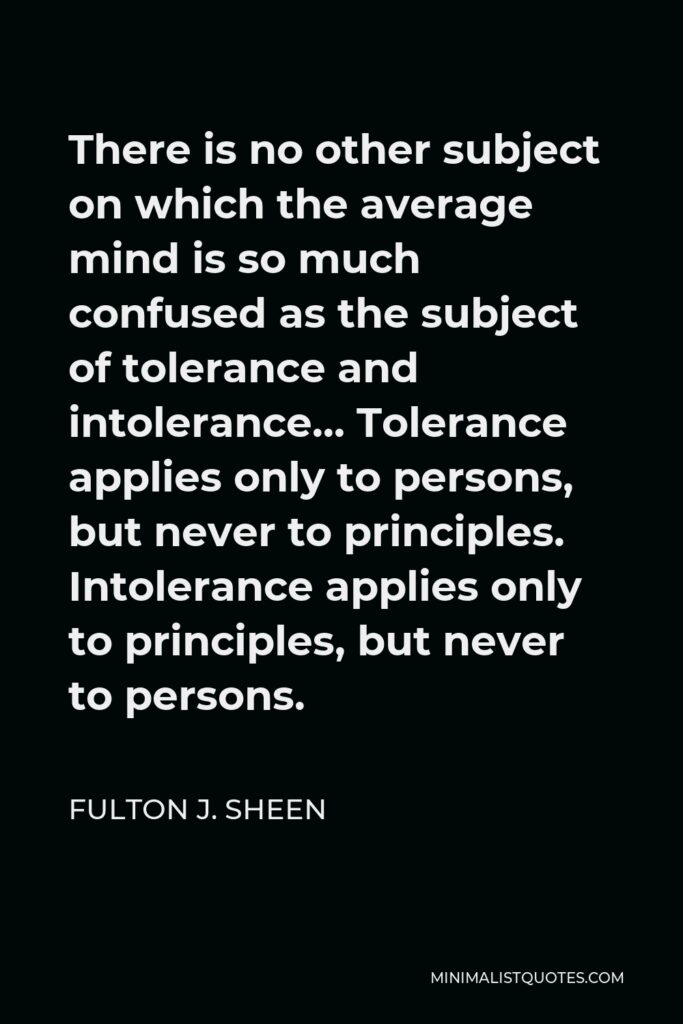 Fulton J. Sheen Quote - There is no other subject on which the average mind is so much confused as the subject of tolerance and intolerance… Tolerance applies only to persons, but never to principles. Intolerance applies only to principles, but never to persons.