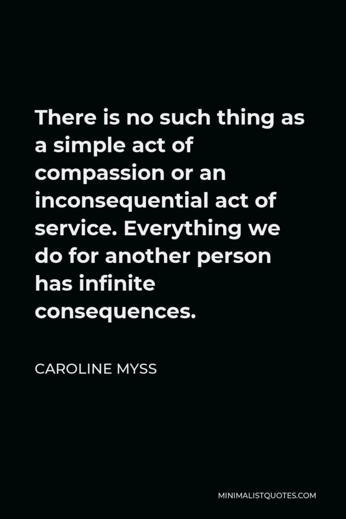 Caroline Myss Quote - There is no such thing as a simple act of compassion or an inconsequential act of service. Everything we do for another person has infinite consequences.