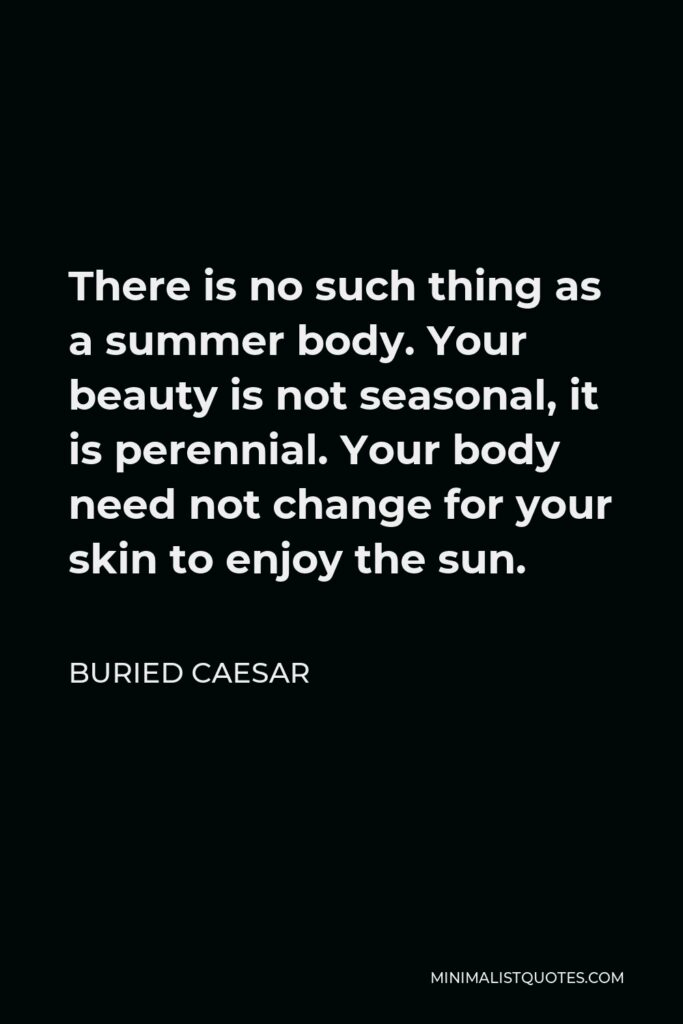Buried Caesar Quote - There is no such thing as a summer body. Your beauty is not seasonal, it is perennial. Your body need not change for your skin to enjoy the sun.