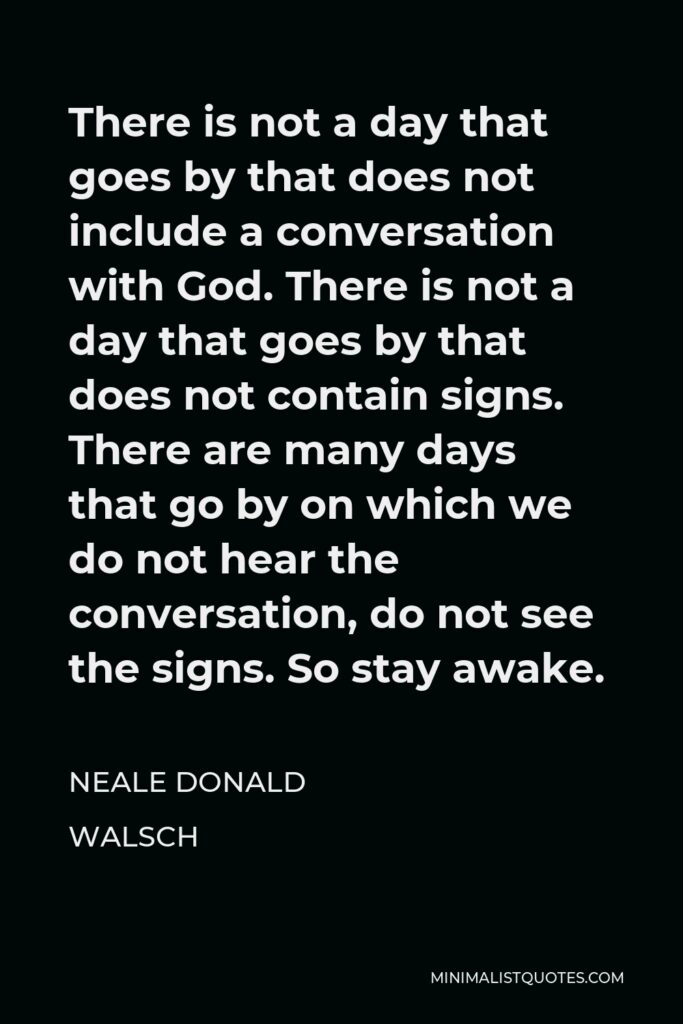 Neale Donald Walsch Quote - There is not a day that goes by that does not include a conversation with God. There is not a day that goes by that does not contain signs. There are many days that go by on which we do not hear the conversation, do not see the signs. So stay awake.