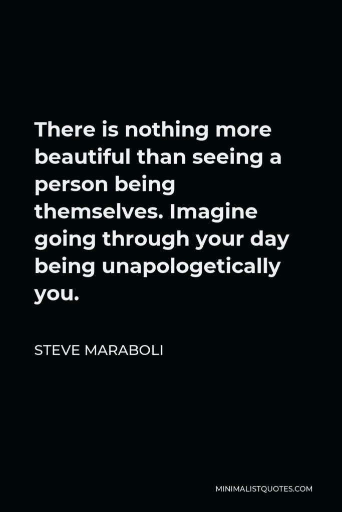 Steve Maraboli Quote - There is nothing more beautiful than seeing a person being themselves. Imagine going through your day being unapologetically you.