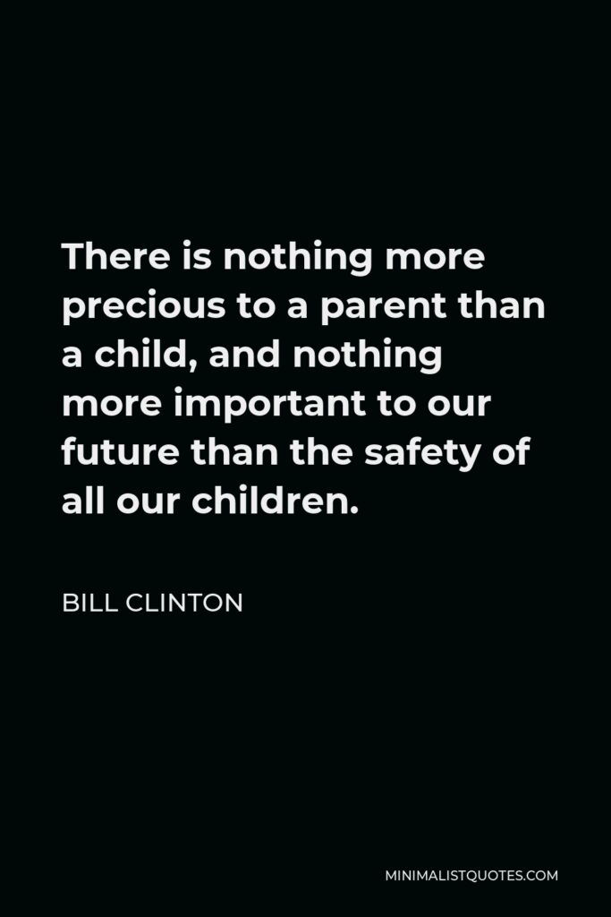 Bill Clinton Quote - There is nothing more precious to a parent than a child, and nothing more important to our future than the safety of all our children.