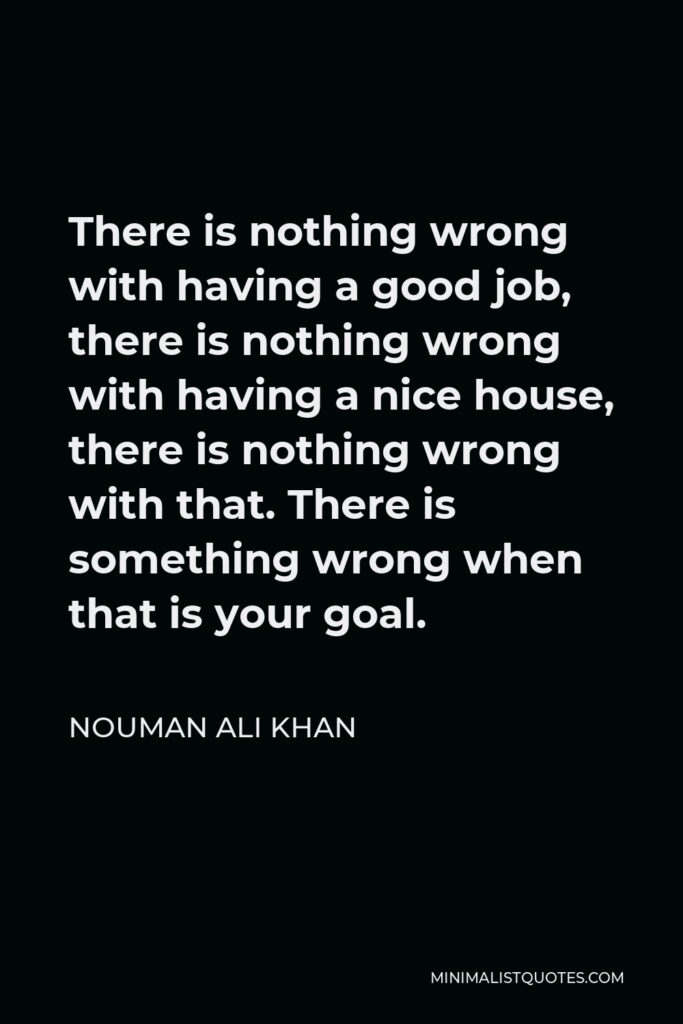 Nouman Ali Khan Quote - There is nothing wrong with having a good job, there is nothing wrong with having a nice house, there is nothing wrong with that. There is something wrong when that is your goal.