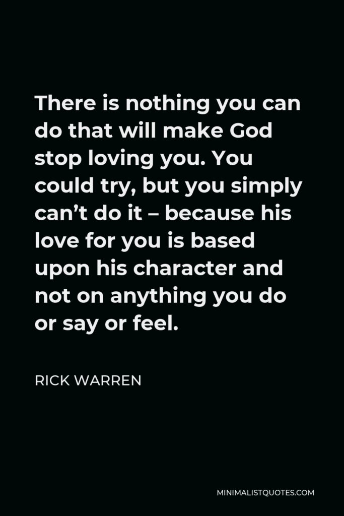 Rick Warren Quote - There is nothing you can do that will make God stop loving you. You could try, but you simply can’t do it – because his love for you is based upon his character and not on anything you do or say or feel.