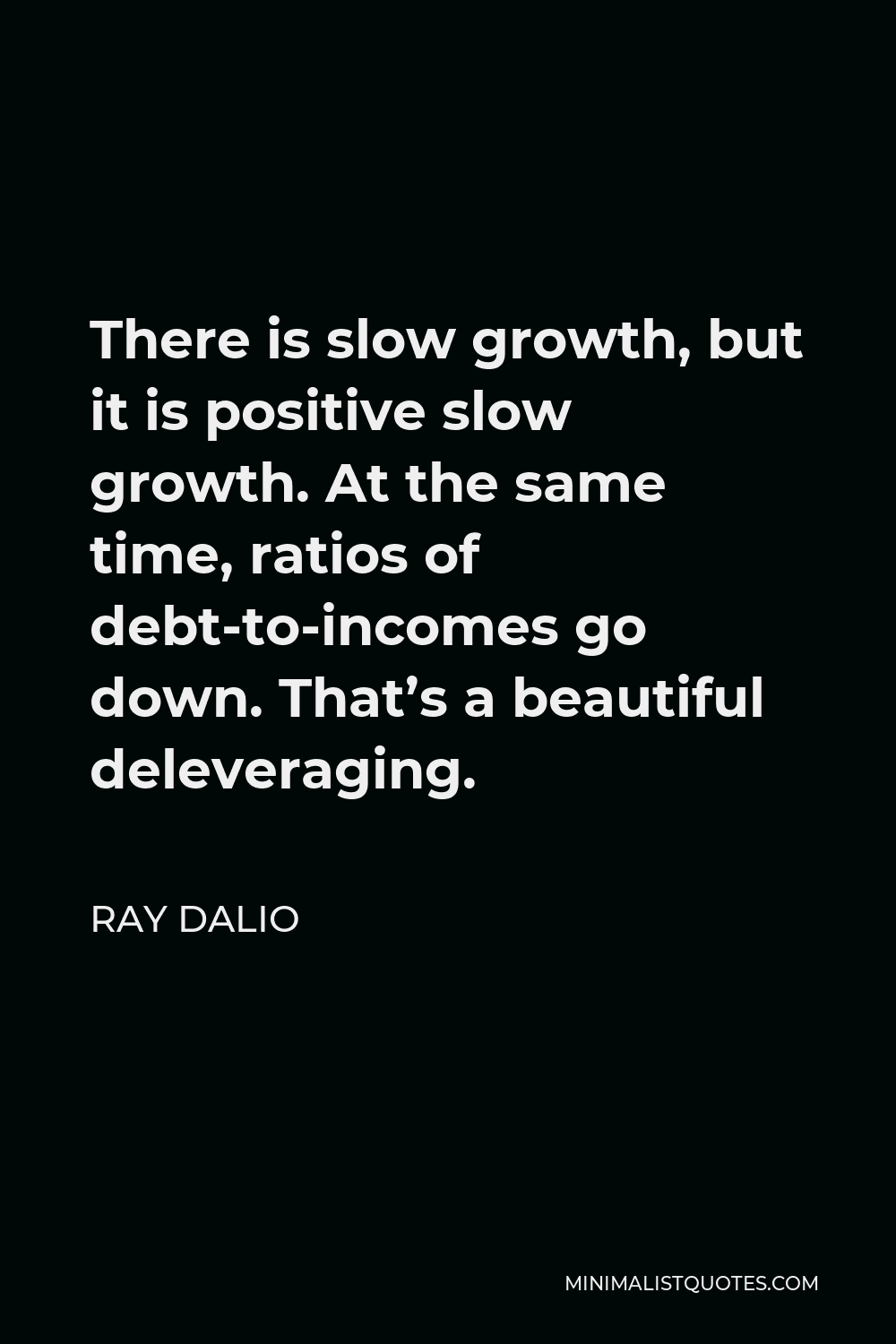 Ray Dalio Quote - There is slow growth, but it is positive slow growth. At the same time, ratios of debt-to-incomes go down. That’s a beautiful deleveraging.