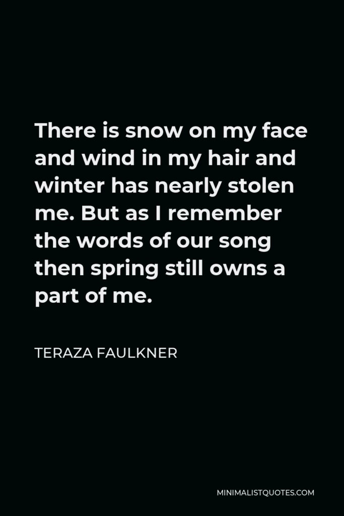 Teraza Faulkner Quote - There is snow on my face and wind in my hair and winter has nearly stolen me. But as I remember the words of our song then spring still owns a part of me.