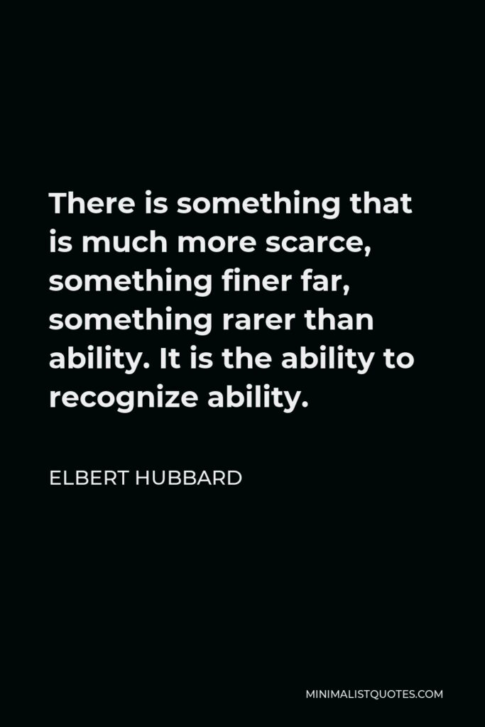 Elbert Hubbard Quote - There is something that is much more scarce, something finer far, something rarer than ability. It is the ability to recognize ability.