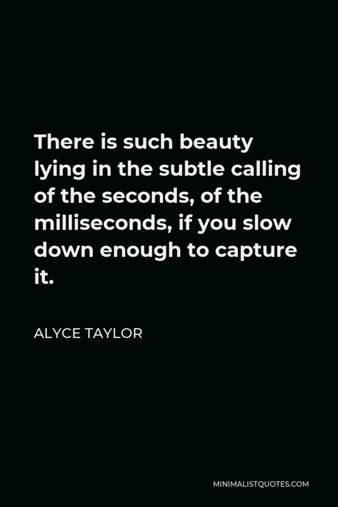 Alyce Taylor Quote - There is such beauty lying in the subtle calling of the seconds, of the milliseconds, if you slow down enough to capture it.