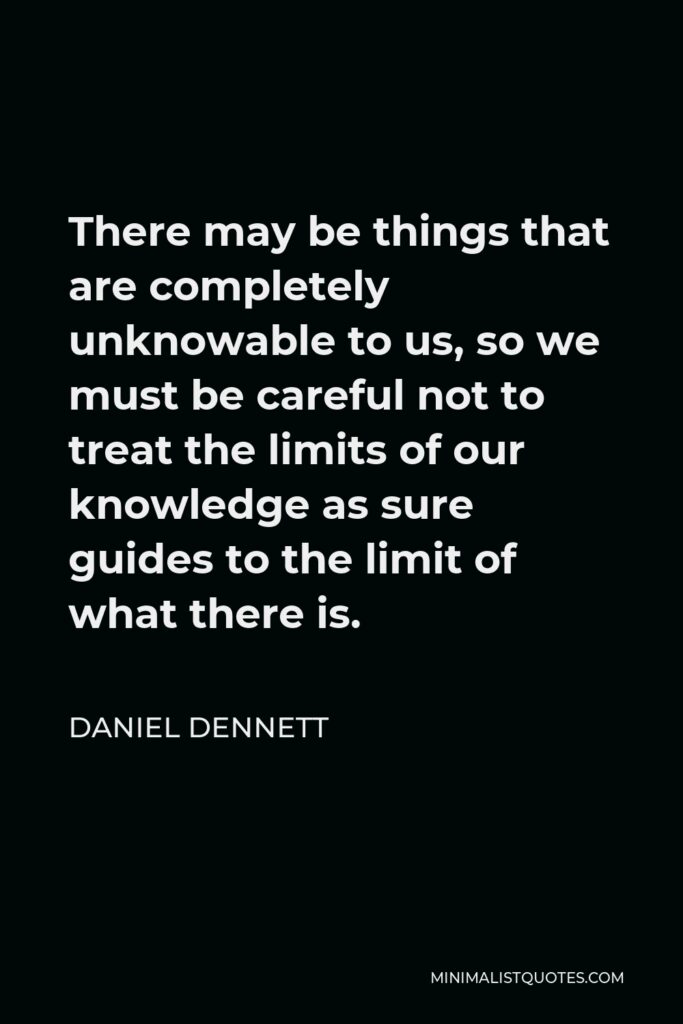 Daniel Dennett Quote - There may be things that are completely unknowable to us, so we must be careful not to treat the limits of our knowledge as sure guides to the limit of what there is.