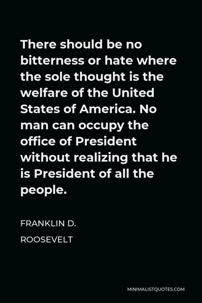 Franklin D. Roosevelt Quote - There should be no bitterness or hate where the sole thought is the welfare of the United States of America. No man can occupy the office of President without realizing that he is President of all the people.