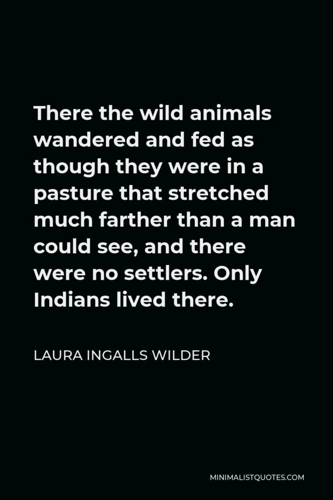 Laura Ingalls Wilder Quote - There the wild animals wandered and fed as though they were in a pasture that stretched much farther than a man could see, and there were no settlers. Only Indians lived there.
