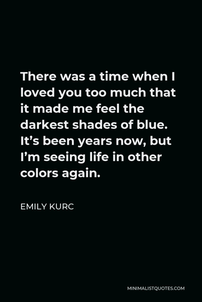 Emily Kurc Quote - There was a time when I loved you too much that it made me feel the darkest shades of blue. It’s been years now, but I’m seeing life in other colors again.