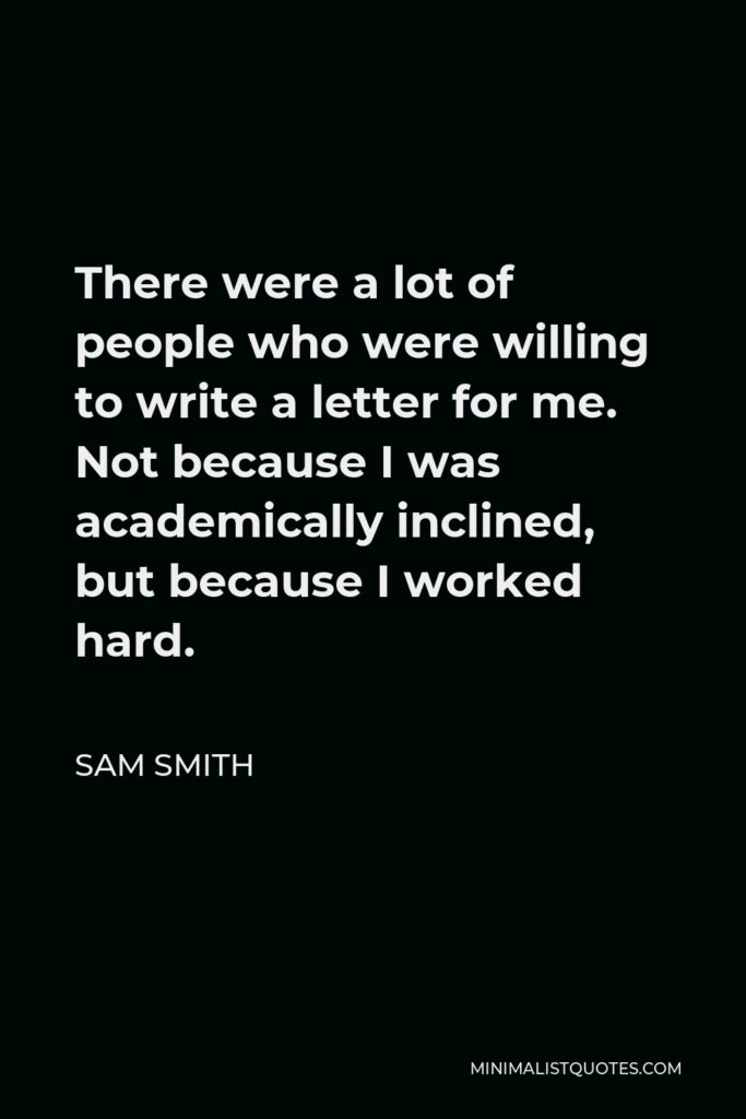 Sam Smith Quote - There were a lot of people who were willing to write a letter for me. Not because I was academically inclined, but because I worked hard.