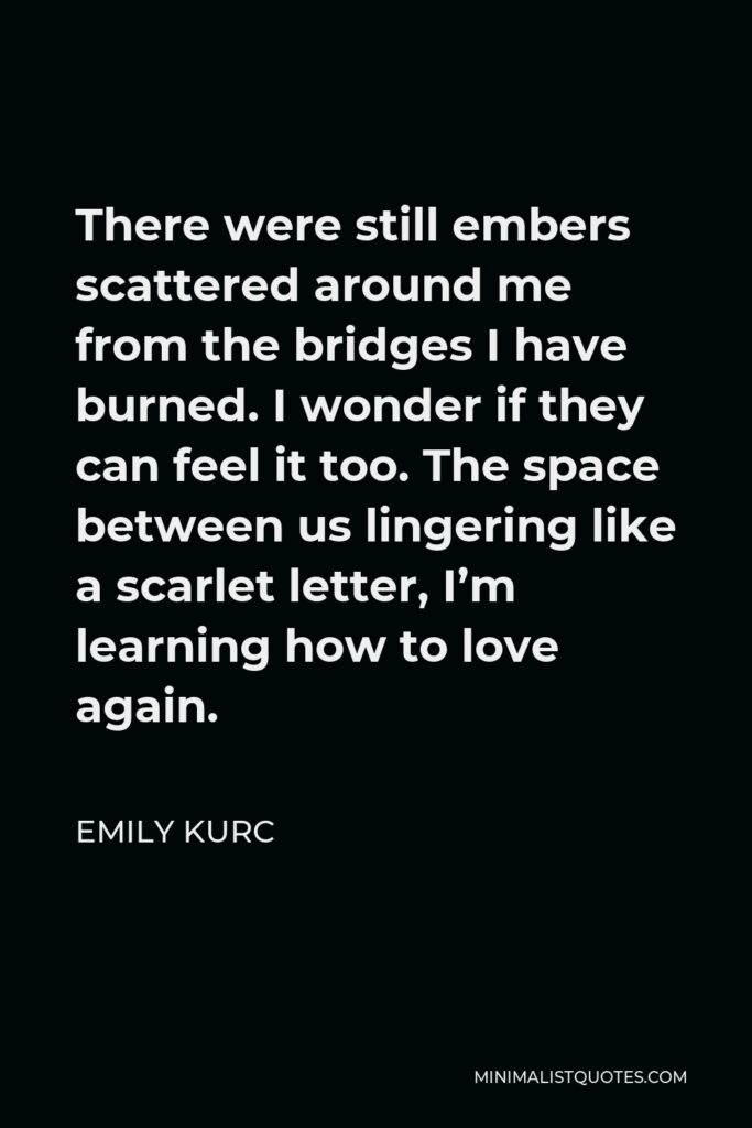 Emily Kurc Quote - There were still embers scattered around me from the bridges I have burned. I wonder if they can feel it too. The space between us lingering like a scarlet letter, I’m learning how to love again.